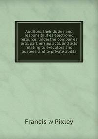 Auditors, their duties and responsibilities electronic resource: under the companies acts, partnership acts, and acts relating to executors and trustees, and to private audits