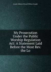 My Prosecution Under the Public Worship Regulation Act: A Statement Laid Before the Most Rev. the Lo