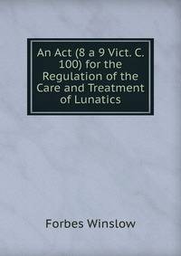 An Act (8 a 9 Vict. C. 100) for the Regulation of the Care and Treatment of Lunatics.