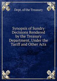 Synopsis of Sundry Decisions Rendered by the Treasury Department, Under the Tariff and Other Acts