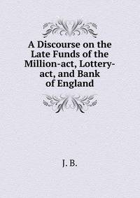 A Discourse on the Late Funds of the Million-act, Lottery-act, and Bank of England.