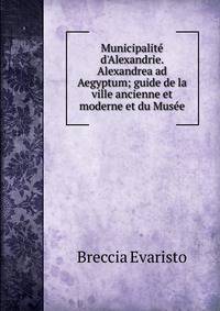Municipalit? d'Alexandrie. Alexandrea ad Aegyptum; guide de la ville ancienne et moderne et du Mus?e