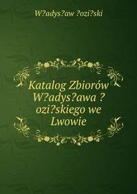 Katalog Zbiorow W?adys?awa ?ozi?skiego we Lwowie