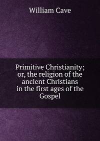 Primitive Christianity; or, the religion of the ancient Christians in the first ages of the Gospel.
