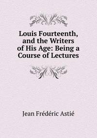 Louis Fourteenth, and the Writers of His Age: Being a Course of Lectures