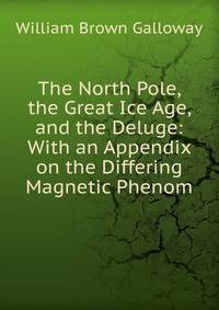 The North Pole, the Great Ice Age, and the Deluge: With an Appendix on the Differing Magnetic Phenom