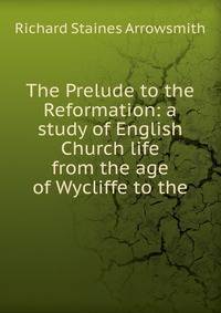 The Prelude to the Reformation: a study of English Church life from the age of Wycliffe to the