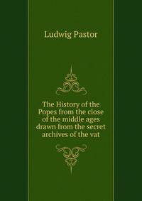 The History of the Popes from the close of the middle ages drawn from the secret archives of the vat