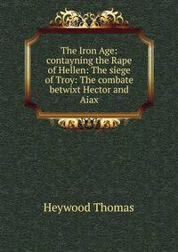 The Iron Age: contayning the Rape of Hellen: The siege of Troy: The combate betwixt Hector and Aiax