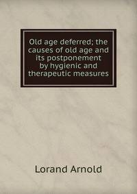 Old age deferred; the causes of old age and its postponement by hygienic and therapeutic measures