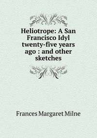 Heliotrope: A San Francisco Idyl twenty-five years ago : and other sketches