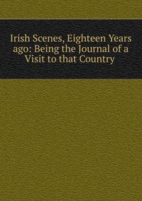 Irish Scenes, Eighteen Years ago: Being the Journal of a Visit to that Country .