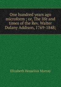 One hundred years ago microform ; or, The life and times of the Rev. Walter Dulany Addison, 1769-1848;