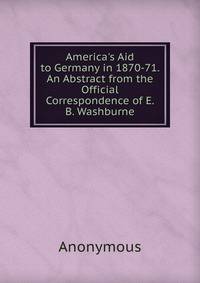 America's Aid to Germany in 1870-71. An Abstract from the Official Correspondence of E. B. Washburne
