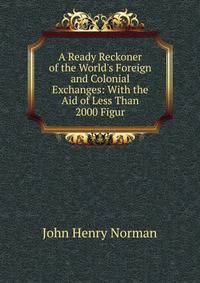 A Ready Reckoner of the World's Foreign and Colonial Exchanges: With the Aid of Less Than 2000 Figur
