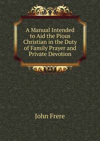 A Manual Intended to Aid the Pious Christian in the Duty of Family Prayer and Private Devotion.