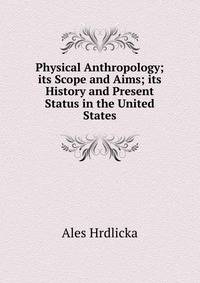 Physical Anthropology; its Scope and Aims; its History and Present Status in the United States