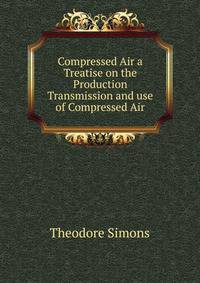 Compressed Air a Treatise on the Production Transmission and use of Compressed Air