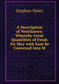 A Description of Ventilators: Whereby Great Quantities of Fresh Air May with Ease be Conveyed Into M