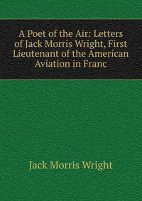 A Poet of the Air: Letters of Jack Morris Wright, First Lieutenant of the American Aviation in Franc