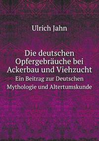 Die deutschen Opfergebrauche bei Ackerbau und Viehzucht: Ein Beitrag zur deutschen Mythologie und Al (German Edition)