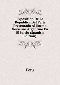 Exposicion De La Republica Del Peru Presentada Al Excmo Govierno Argentino En El Juicio (Spanish Edition)