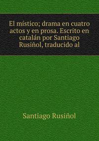 El mistico; drama en cuatro actos y en prosa. Escrito en catalan por Santiago Rusinol, traducido al