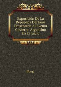 Exposicion De La Republica Del Peru Presentada Al Excmo Govierno Argentino En El Juicio