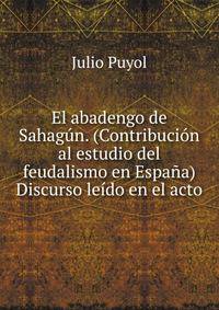 El abadengo de Sahagun. (Contribucion al estudio del feudalismo en Espana) Discurso leido en el acto