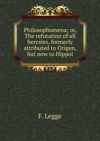 Philosophumena; or, The refutation of all heresies, formerly attributed to Origen, but now to Hippol