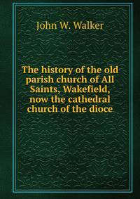The history of the old parish church of All Saints, Wakefield, now the cathedral church of the dioce