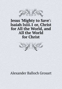 Jesus 'Mighty to Save': Isaiah lxiii.1 or, Christ for All the World, and All the World for Christ