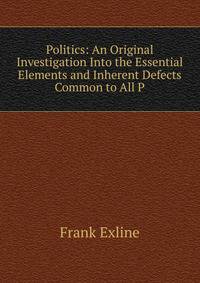 Politics: An Original Investigation Into the Essential Elements and Inherent Defects Common to All P