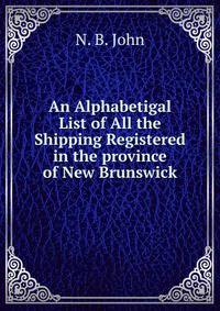 An Alphabetigal List of All the Shipping Registered in the province of New Brunswick