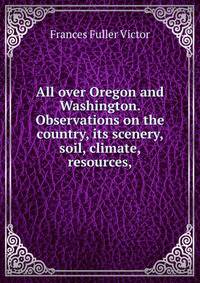 All over Oregon and Washington. Observations on the country, its scenery, soil, climate, resources,