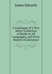 A Catalogue of a Very Select Collection of Books in All Languages, and Every Branch of Literature