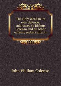 The Holy Word in its own defence: addressed to Bishop Colenso and all other earnest seekers after tr