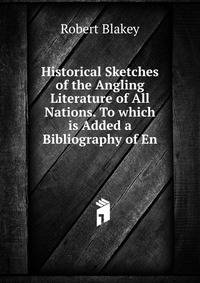 Historical Sketches of the Angling Literature of All Nations. To which is Added a Bibliography of En