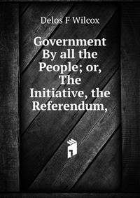 Government By all the People; or, The Initiative, the Referendum,