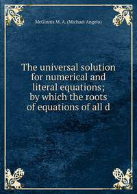 The universal solution for numerical and literal equations; by which the roots of equations of all d