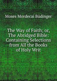 The Way of Faith; or, The Abridged Bible: Containing Selections from All the Books of Holy Writ