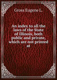 An index to all the laws of the State of Illinois, both public and private, which are not printed at