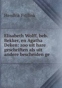 Elisabeth Wolff, beb. Bekker, en Agatha Deken: zoo uit hare geschriften als uit andere bescheiden ge