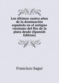 Los ultimos cuatro anos de la dominacion espanola en el antiguo vireinato del Rio de la plata desde (Spanish Edition)
