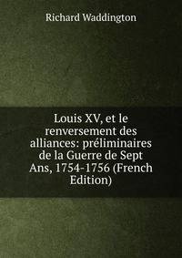 Louis XV, et le renversement des alliances: preliminaires de la Guerre de Sept Ans, 1754-1756 (French Edition)