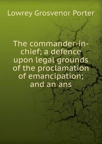 The commander-in-chief; a defence upon legal grounds of the proclamation of emancipation; and an ans