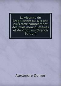 Le vicomte de Bragelonne; ou, Dix ans plus tard; complement des Trois mousquetaires et de Vingt ans (French Edition)