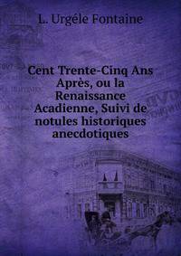 Cent Trente-Cinq Ans Apres, ou la Renaissance Acadienne, Suivi de notules historiques anecdotiques