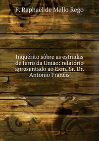 Inquerito sobre as estradas de ferro da Uniao: relatorio apresentado ao Exm. Sr. Dr. Antonio Francis