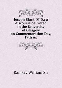 Joseph Black, M.D.; a discourse delivered in the University of Glasgow on Commemoration Day, 19th Ap